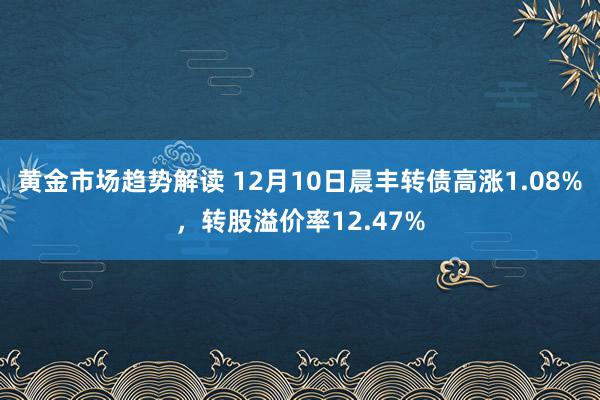 黄金市场趋势解读 12月10日晨丰转债高涨1.08%，转股溢价率12.47%