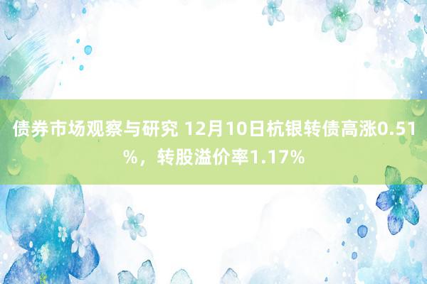 债券市场观察与研究 12月10日杭银转债高涨0.51%，转股溢价率1.17%