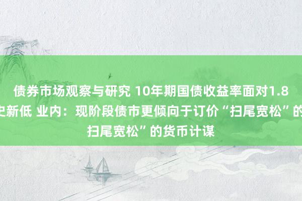 债券市场观察与研究 10年期国债收益率面对1.82% 创历史新低 业内：现阶段债市更倾向于订价“扫尾宽松”的货币计谋