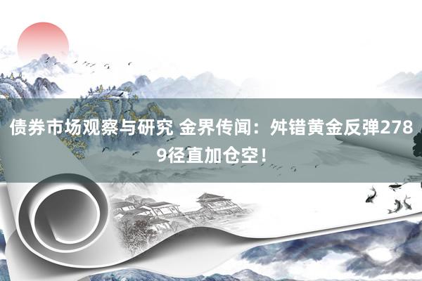 债券市场观察与研究 金界传闻：舛错黄金反弹2789径直加仓空！