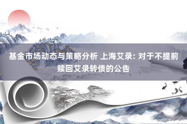 基金市场动态与策略分析 上海艾录: 对于不提前赎回艾录转债的公告