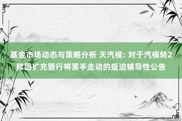 基金市场动态与策略分析 天汽模: 对于汽模转2赎回扩充暨行将罢手走动的蹙迫辅导性公告