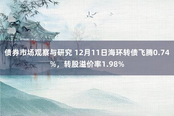 债券市场观察与研究 12月11日海环转债飞腾0.74%，转股溢价率1.98%