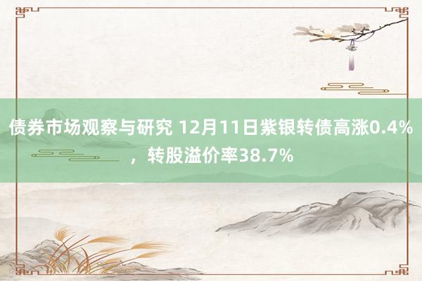 债券市场观察与研究 12月11日紫银转债高涨0.4%，转股溢价率38.7%