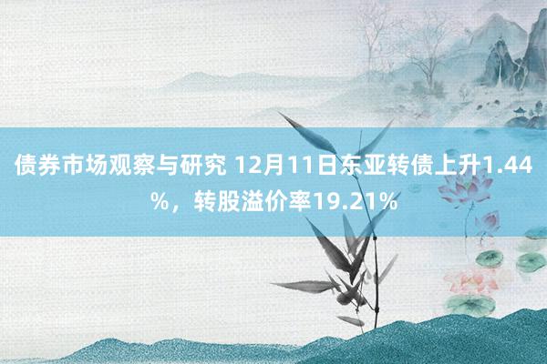 债券市场观察与研究 12月11日东亚转债上升1.44%，转股溢价率19.21%