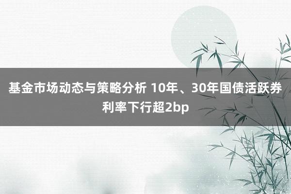 基金市场动态与策略分析 10年、30年国债活跃券利率下行超2bp