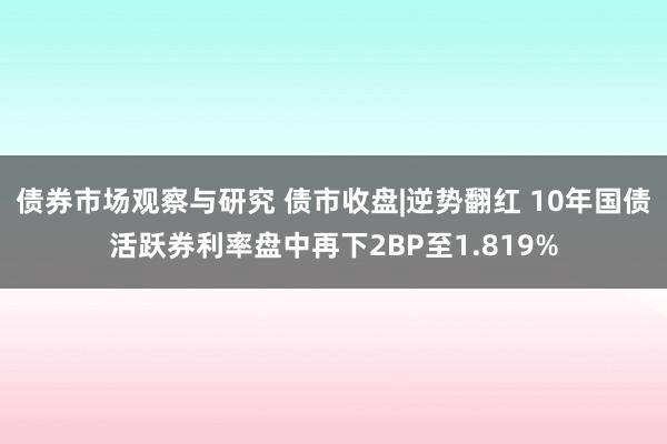 债券市场观察与研究 债市收盘|逆势翻红 10年国债活跃券利率盘中再下2BP至1.819%