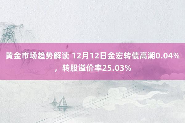 黄金市场趋势解读 12月12日金宏转债高潮0.04%，转股溢价率25.03%