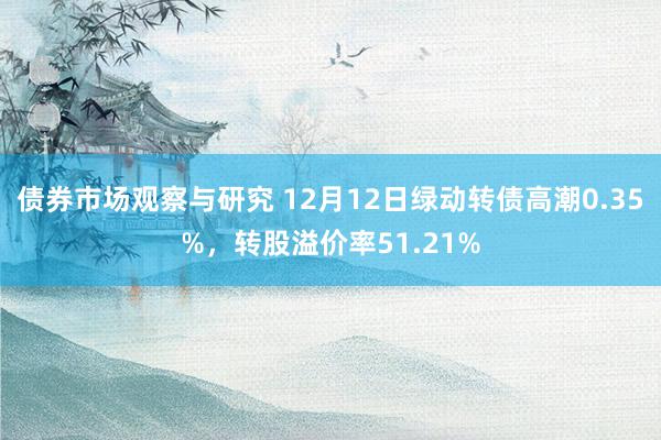 债券市场观察与研究 12月12日绿动转债高潮0.35%，转股溢价率51.21%