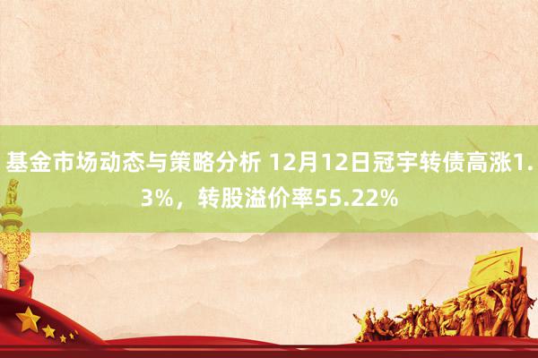 基金市场动态与策略分析 12月12日冠宇转债高涨1.3%，转股溢价率55.22%