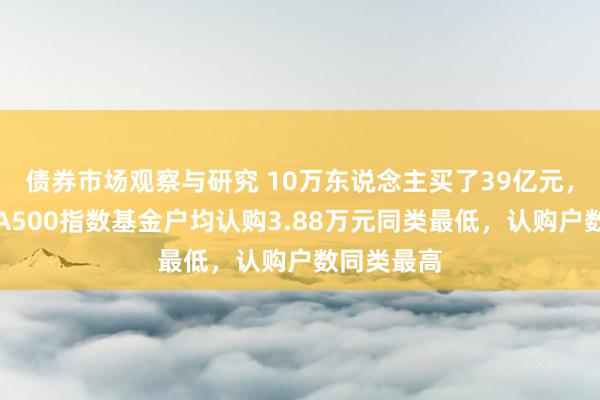 债券市场观察与研究 10万东说念主买了39亿元，天弘中证A500指数基金户均认购3.88万元同类最低，认购户数同类最高