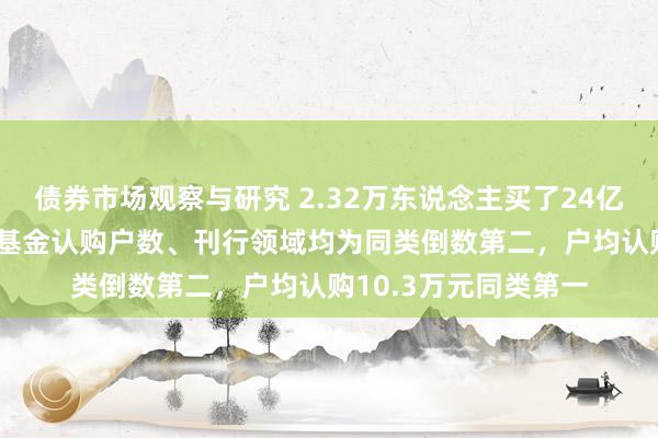 债券市场观察与研究 2.32万东说念主买了24亿元，中欧A500指数基金认购户数、刊行领域均为同类倒数第二，户均认购10.3万元同类第一