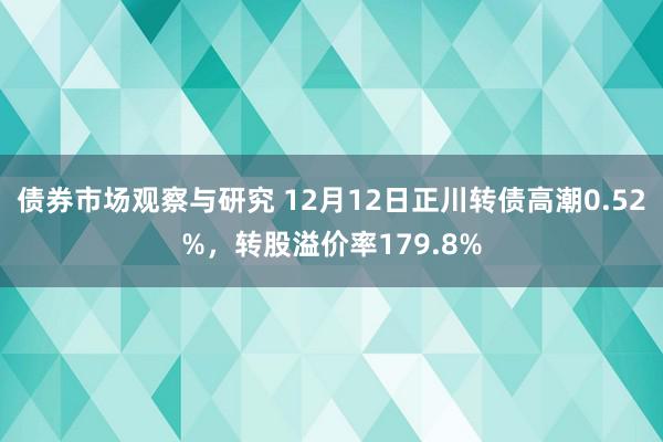 债券市场观察与研究 12月12日正川转债高潮0.52%，转股溢价率179.8%