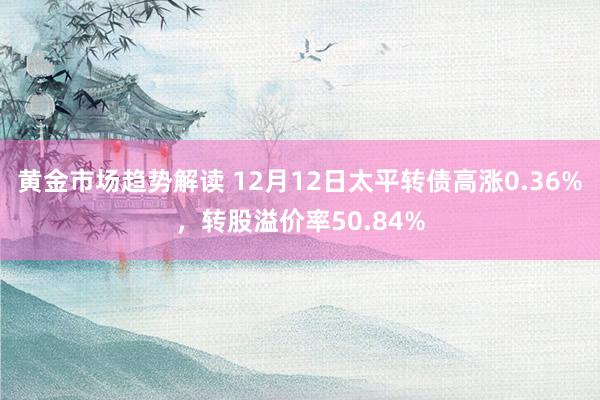 黄金市场趋势解读 12月12日太平转债高涨0.36%，转股溢价率50.84%