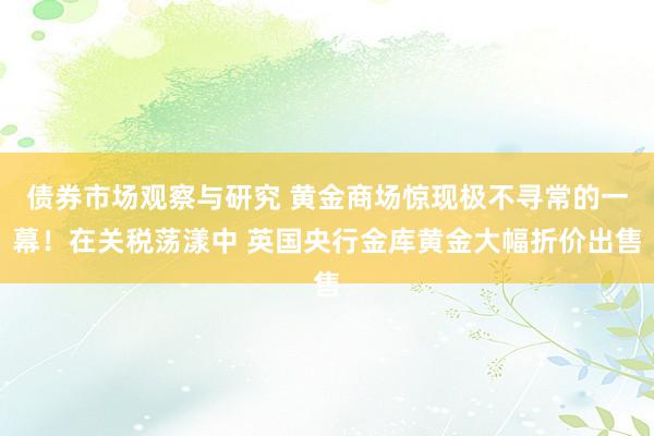 债券市场观察与研究 黄金商场惊现极不寻常的一幕！在关税荡漾中 英国央行金库黄金大幅折价出售