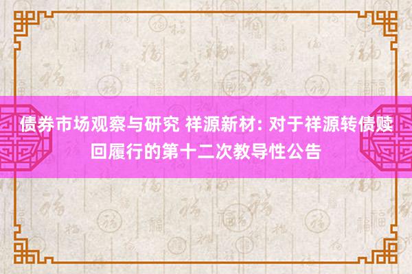 债券市场观察与研究 祥源新材: 对于祥源转债赎回履行的第十二次教导性公告