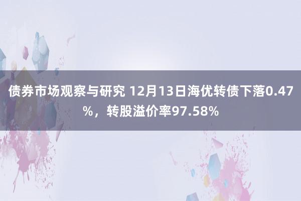 债券市场观察与研究 12月13日海优转债下落0.47%，转股溢价率97.58%