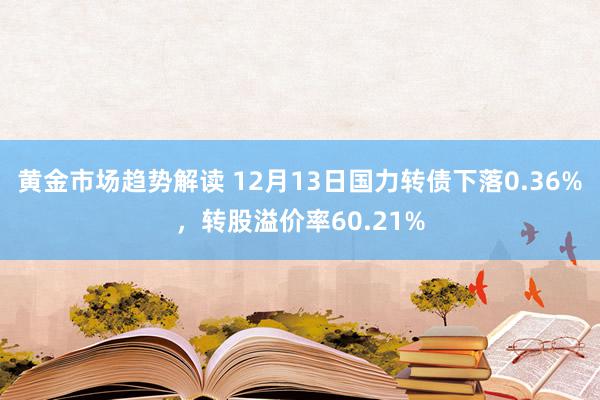 黄金市场趋势解读 12月13日国力转债下落0.36%，转股溢价率60.21%