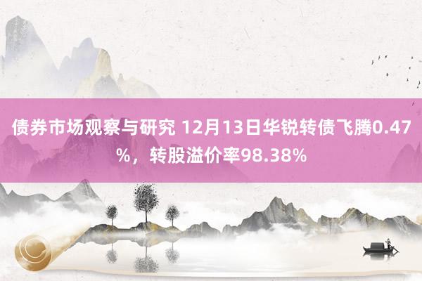 债券市场观察与研究 12月13日华锐转债飞腾0.47%，转股溢价率98.38%