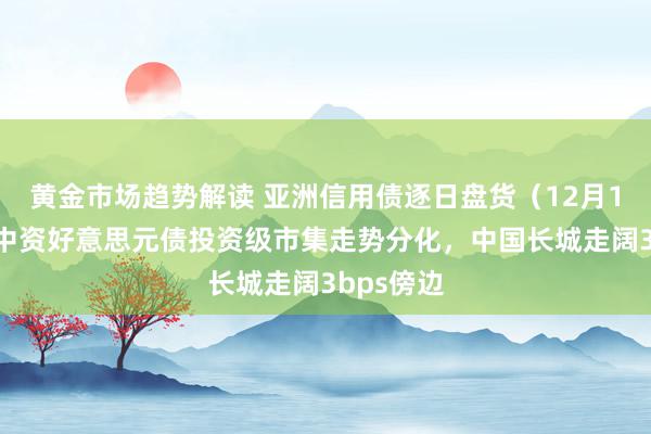 黄金市场趋势解读 亚洲信用债逐日盘货（12月13日）：中资好意思元债投资级市集走势分化，中国长城走阔3bps傍边