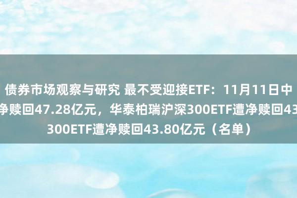 债券市场观察与研究 最不受迎接ETF：11月11日中原科创50ETF遭净赎回47.28亿元，华泰柏瑞沪深300ETF遭净赎回43.80亿元（名单）