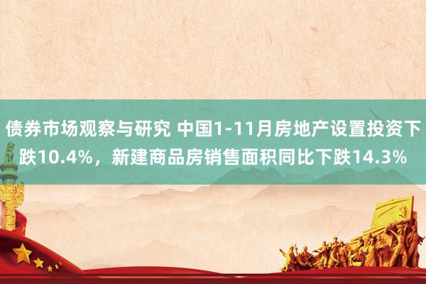 债券市场观察与研究 中国1-11月房地产设置投资下跌10.4%，新建商品房销售面积同比下跌14.3%