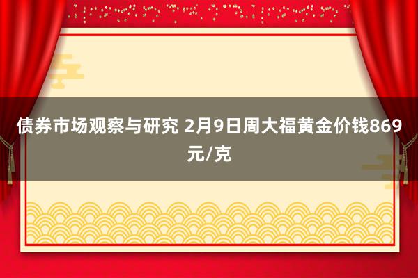 债券市场观察与研究 2月9日周大福黄金价钱869元/克