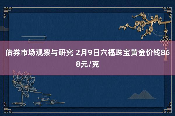 债券市场观察与研究 2月9日六福珠宝黄金价钱868元/克