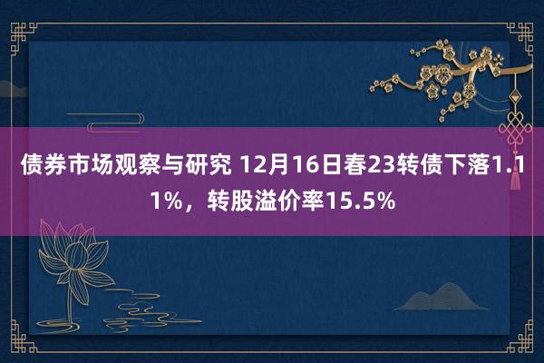 债券市场观察与研究 12月16日春23转债下落1.11%，转股溢价率15.5%