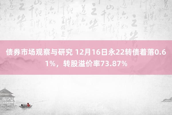 债券市场观察与研究 12月16日永22转债着落0.61%，转股溢价率73.87%