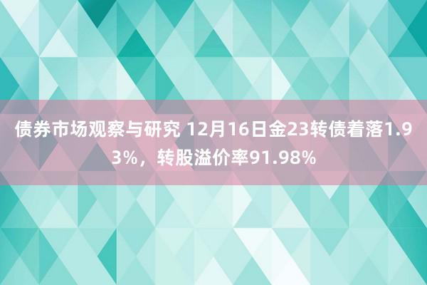 债券市场观察与研究 12月16日金23转债着落1.93%，转股溢价率91.98%