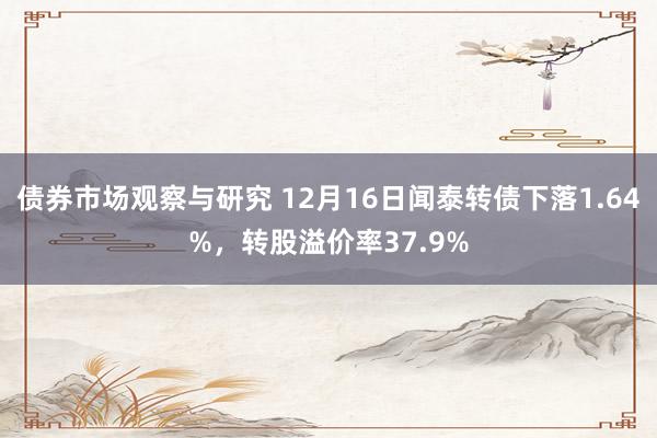 债券市场观察与研究 12月16日闻泰转债下落1.64%，转股溢价率37.9%