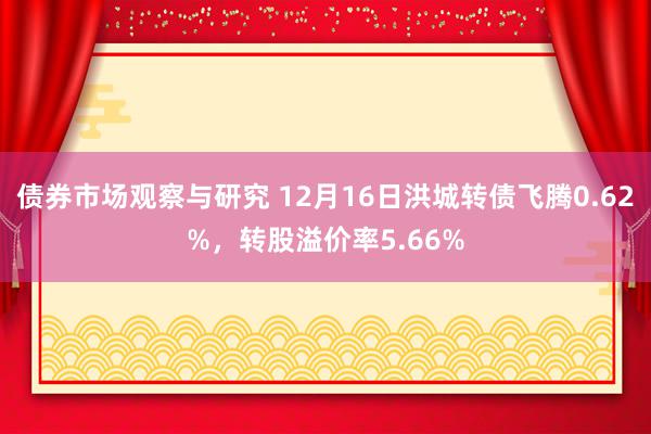 债券市场观察与研究 12月16日洪城转债飞腾0.62%，转股溢价率5.66%