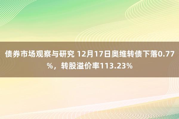 债券市场观察与研究 12月17日奥维转债下落0.77%，转股溢价率113.23%