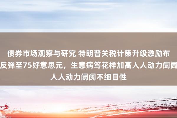 债券市场观察与研究 特朗普关税计策升级激励布伦特原油反弹至75好意思元，生意病笃花样加高人人动力阛阓不细目性