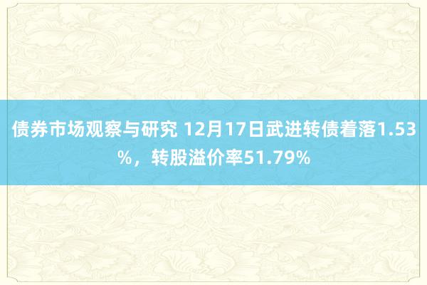 债券市场观察与研究 12月17日武进转债着落1.53%，转股溢价率51.79%