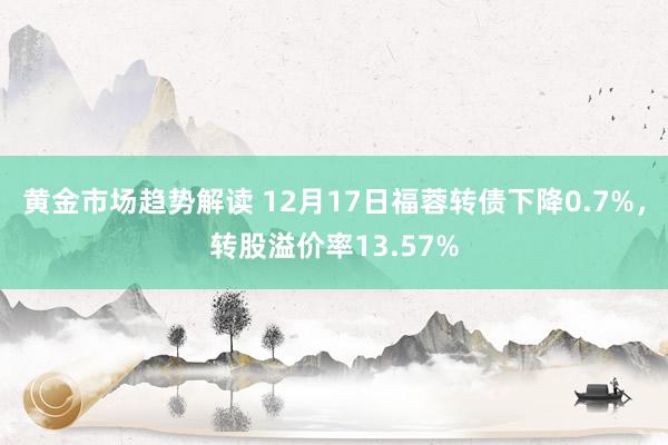 黄金市场趋势解读 12月17日福蓉转债下降0.7%，转股溢价率13.57%