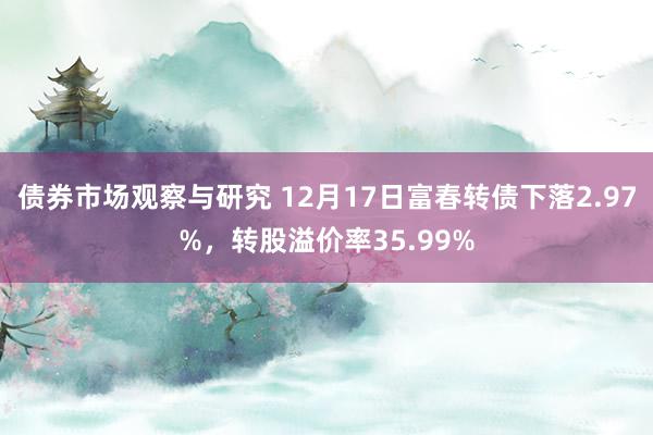 债券市场观察与研究 12月17日富春转债下落2.97%，转股溢价率35.99%