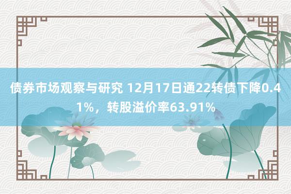 债券市场观察与研究 12月17日通22转债下降0.41%，转股溢价率63.91%