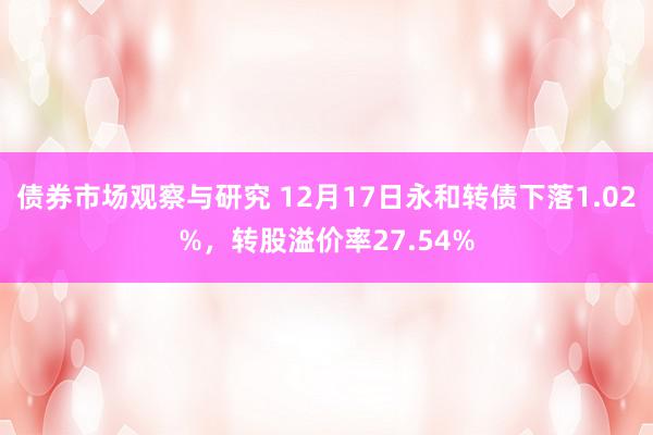 债券市场观察与研究 12月17日永和转债下落1.02%，转股溢价率27.54%