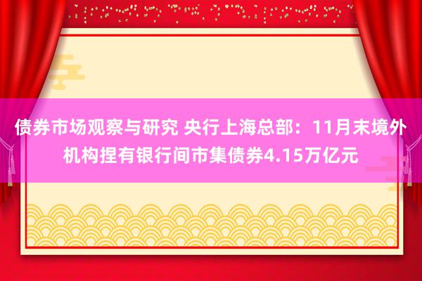 债券市场观察与研究 央行上海总部：11月末境外机构捏有银行间市集债券4.15万亿元