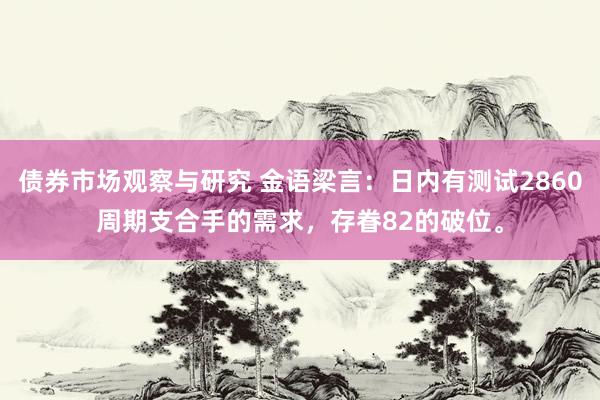 债券市场观察与研究 金语梁言：日内有测试2860周期支合手的需求，存眷82的破位。