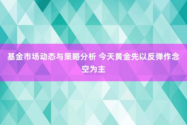 基金市场动态与策略分析 今天黄金先以反弹作念空为主