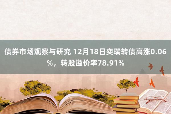 债券市场观察与研究 12月18日奕瑞转债高涨0.06%，转股溢价率78.91%