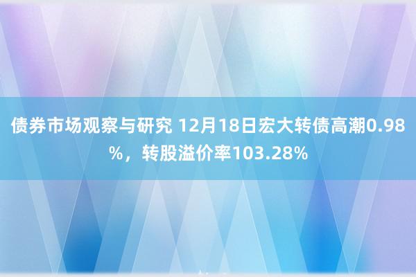 债券市场观察与研究 12月18日宏大转债高潮0.98%，转股溢价率103.28%