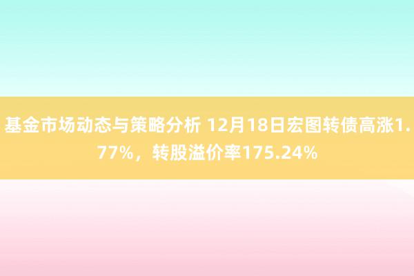 基金市场动态与策略分析 12月18日宏图转债高涨1.77%，转股溢价率175.24%