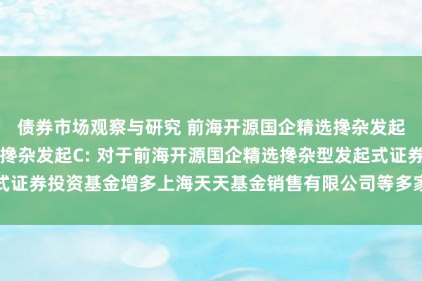 债券市场观察与研究 前海开源国企精选搀杂发起A,前海开源国企精选搀杂发起C: 对于前海开源国企精选搀杂型发起式证券投资基金增多上海天天基金销售有限公司等多家公司为销售机构的公告