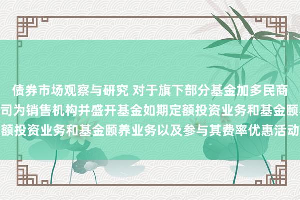 债券市场观察与研究 对于旗下部分基金加多民商基金销售(上海)有限公司为销售机构并盛开基金如期定额投资业务和基金颐养业务以及参与其费率优惠活动的公告