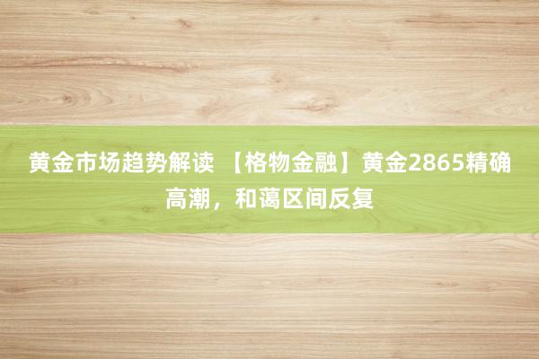 黄金市场趋势解读 【格物金融】黄金2865精确高潮，和蔼区间反复