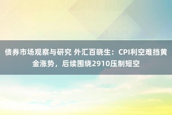 债券市场观察与研究 外汇百晓生：CPI利空难挡黄金涨势，后续围绕2910压制短空